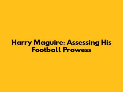 Harry Maguire: Assessing His Football Prowess