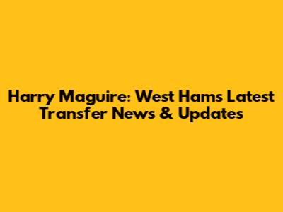 Harry Maguire: West Ham's Latest Transfer News & Updates