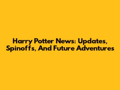 Harry Potter News: Updates, Spinoffs, And Future Adventures