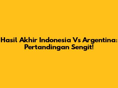 Hasil Akhir Indonesia Vs Argentina: Pertandingan Sengit!