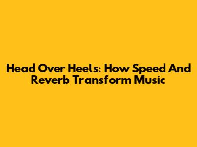 Head Over Heels: How Speed And Reverb Transform Music