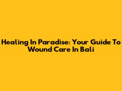 Healing In Paradise: Your Guide To Wound Care In Bali