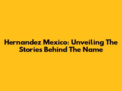 Hernandez Mexico: Unveiling The Stories Behind The Name