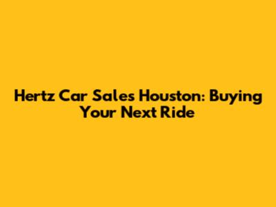 Hertz Car Sales Houston: Buying Your Next Ride