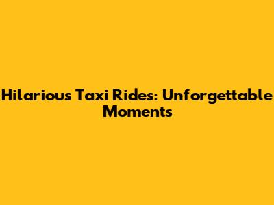 Hilarious Taxi Rides: Unforgettable Moments
