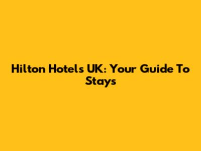 Hilton Hotels UK: Your Guide To Stays