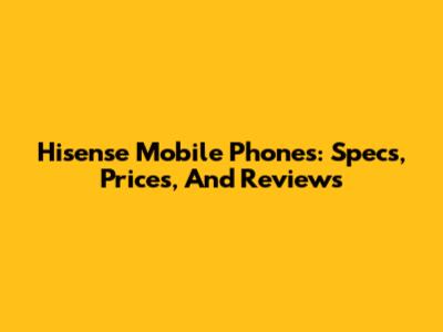 Hisense Mobile Phones: Specs, Prices, And Reviews