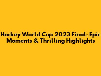 Hockey World Cup 2023 Final: Epic Moments & Thrilling Highlights