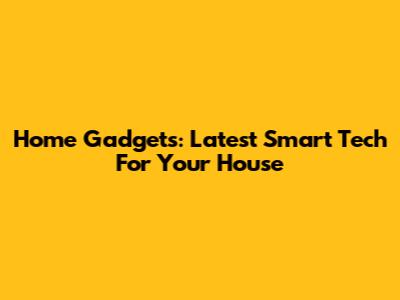 Home Gadgets: Latest Smart Tech For Your House