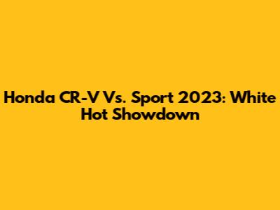 Honda CR-V Vs. Sport 2023: White Hot Showdown