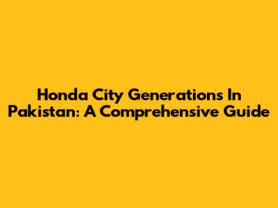 Honda City Generations In Pakistan: A Comprehensive Guide