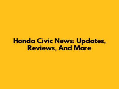 Honda Civic News: Updates, Reviews, And More