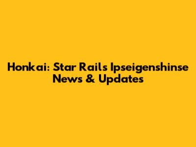 Honkai: Star Rail's Ipseigenshinse News & Updates