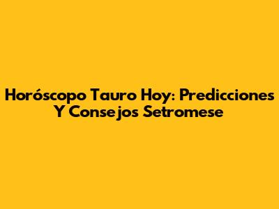 Horóscopo Tauro Hoy: Predicciones Y Consejos Setromese
