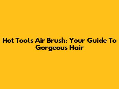 Hot Tools Air Brush: Your Guide To Gorgeous Hair