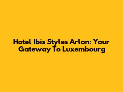 Hotel Ibis Styles Arlon: Your Gateway To Luxembourg