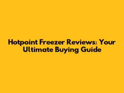 Hotpoint Freezer Reviews: Your Ultimate Buying Guide
