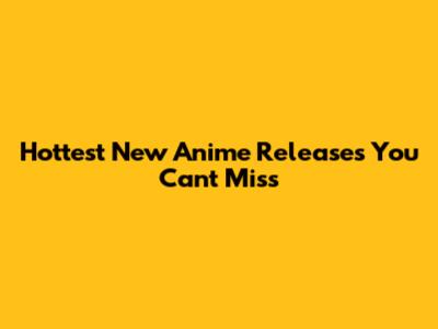 Hottest New Anime Releases You Can't Miss