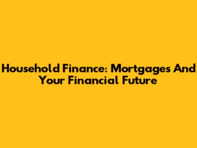 Household Finance: Mortgages And Your Financial Future