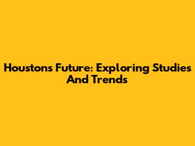 Houston's Future: Exploring Studies And Trends