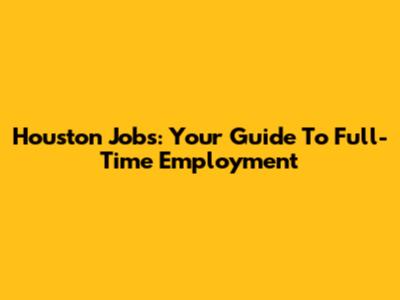 Houston Jobs: Your Guide To Full-Time Employment