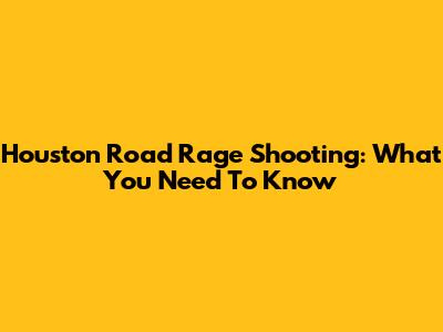 Houston Road Rage Shooting: What You Need To Know