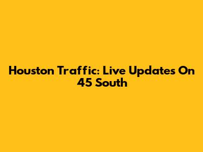Houston Traffic: Live Updates On 45 South