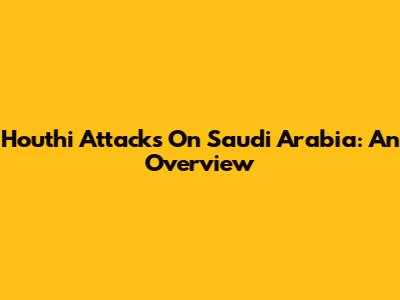 Houthi Attacks On Saudi Arabia: An Overview