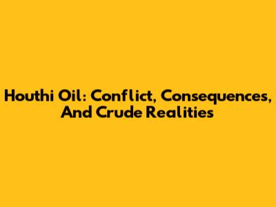 Houthi Oil: Conflict, Consequences, And Crude Realities