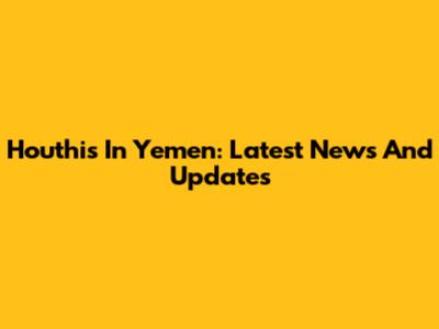 Houthis In Yemen: Latest News And Updates