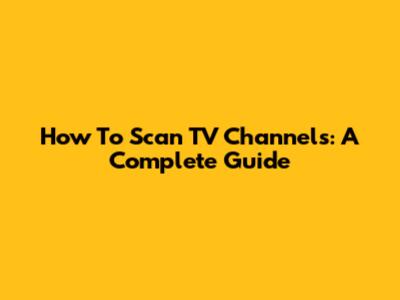 How To Scan TV Channels: A Complete Guide