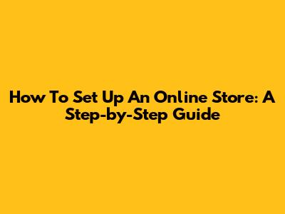 How To Set Up An Online Store: A Step-by-Step Guide