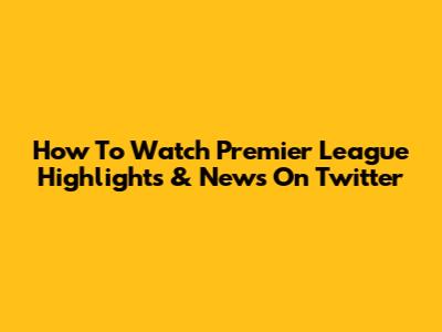 How To Watch Premier League Highlights & News On Twitter