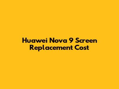 Huawei Nova 9 Screen Replacement Cost
