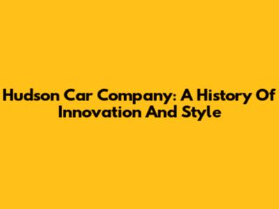 Hudson Car Company: A History Of Innovation And Style