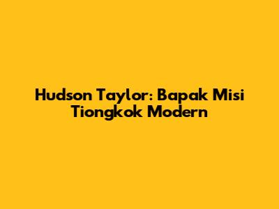 Hudson Taylor: Bapak Misi Tiongkok Modern