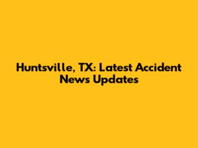 Huntsville, TX: Latest Accident News Updates