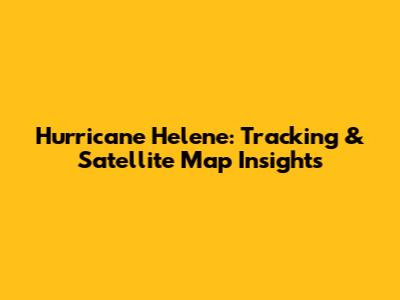 Hurricane Helene: Tracking & Satellite Map Insights