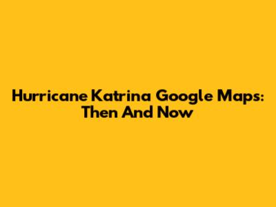 Hurricane Katrina Google Maps: Then And Now