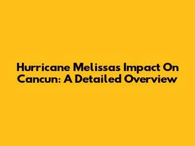 Hurricane Melissa's Impact On Cancun: A Detailed Overview