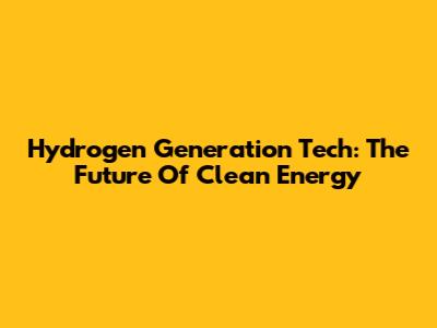 Hydrogen Generation Tech: The Future Of Clean Energy