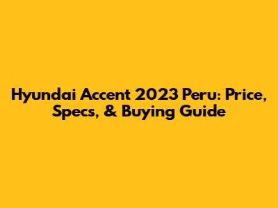 Hyundai Accent 2023 Peru: Price, Specs, & Buying Guide