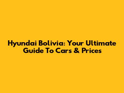 Hyundai Bolivia: Your Ultimate Guide To Cars & Prices