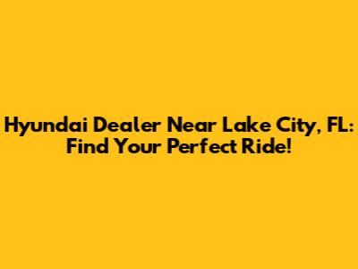Hyundai Dealer Near Lake City, FL: Find Your Perfect Ride!