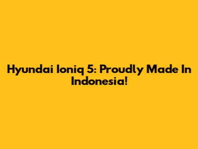Hyundai Ioniq 5: Proudly Made In Indonesia!