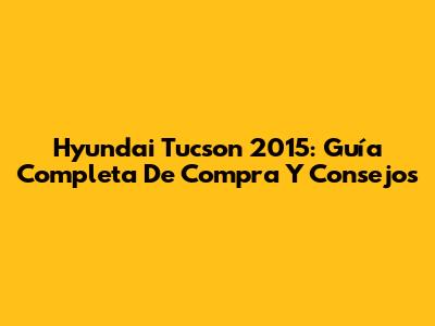Hyundai Tucson 2015: Guía Completa De Compra Y Consejos
