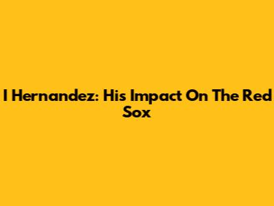I Hernandez: His Impact On The Red Sox