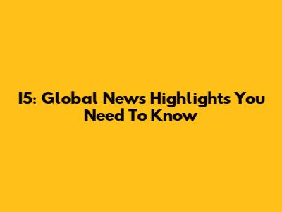 I5: Global News Highlights You Need To Know