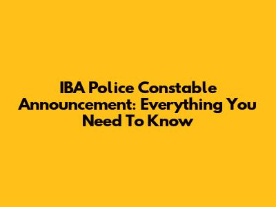 IBA Police Constable Announcement: Everything You Need To Know