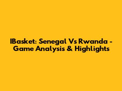 IBasket: Senegal Vs Rwanda - Game Analysis & Highlights